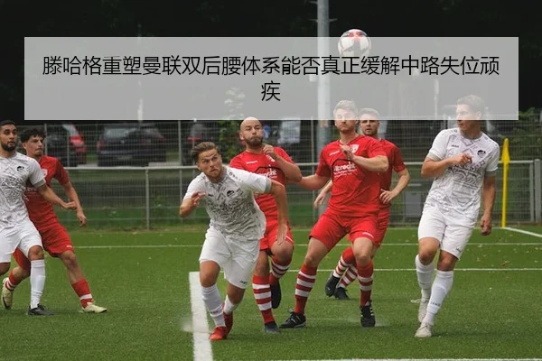 滕哈格重塑曼联双后腰体系能否真正缓解中路失位顽疾