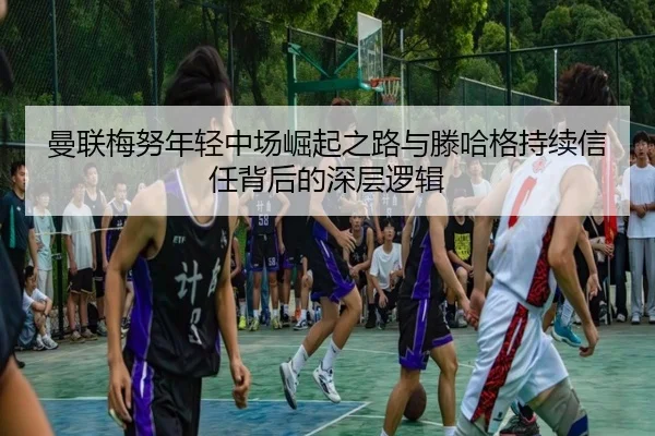 曼联梅努年轻中场崛起之路与滕哈格持续信任背后的深层逻辑