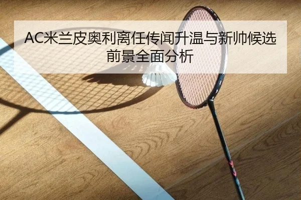 AC米兰皮奥利离任传闻升温与新帅候选前景全面分析