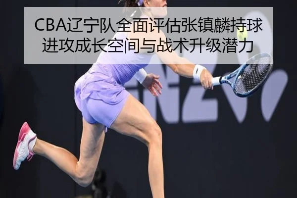 CBA辽宁队全面评估张镇麟持球进攻成长空间与战术升级潜力