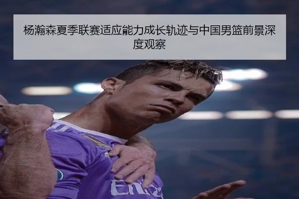杨瀚森夏季联赛适应能力成长轨迹与中国男篮前景深度观察