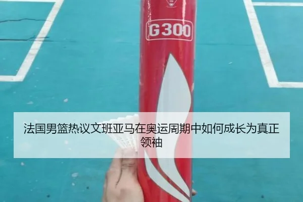 法国男篮热议文班亚马在奥运周期中如何成长为真正领袖