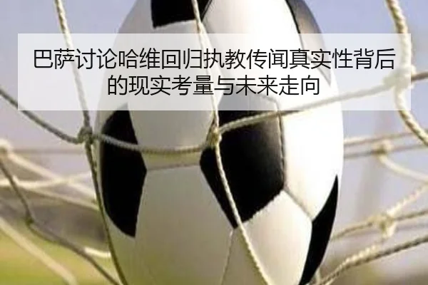 巴萨讨论哈维回归执教传闻真实性背后的现实考量与未来走向