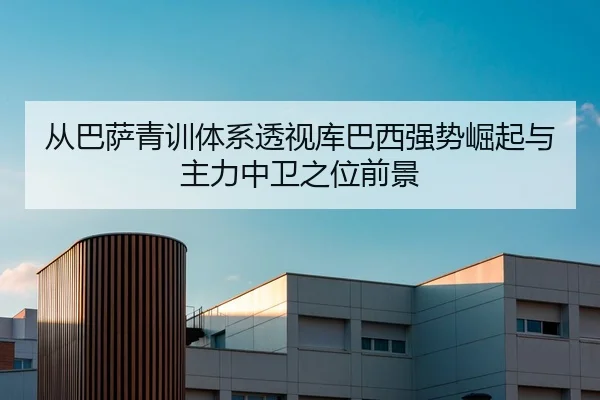 从巴萨青训体系透视库巴西强势崛起与主力中卫之位前景