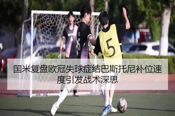 国米复盘欧冠失球症结巴斯托尼补位速度引发战术深思
