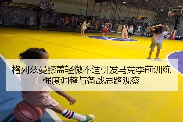 格列兹曼膝盖轻微不适引发马竞季前训练强度调整与备战思路观察